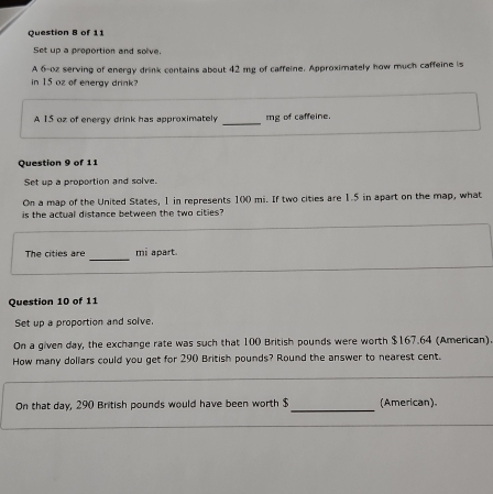 Set up a proportion and solve. 
A 6-oz serving of energy drink contains about 42 mg of caffeine. Approximately how much caffeine is 
in 15 oz of eneray drink? 
A 15 oz of energy drink has approximately _ mg of caffeine. 
Question 9 of 11 
Set up a proportion and solve. 
On a map of the United States, 1 in represents 10 mi. If two cities are 1.5 in apart on the map, what 
is the actual distance between the two cities? 
_ 
The cities are mi apart. 
Question 10 of 11 
Set up a proportion and solve. 
On a given day, the exchange rate was such that 100 British pounds were worth $167.64 (American) 
How many dollars could you get for 290 British pounds? Round the answer to nearest cent. 
On that day, 290 British pounds would have been worth $ _(American).