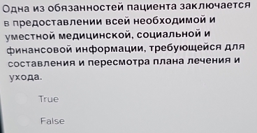 Одна из обязанностей пациента заключается
в πредоставлении всей необходимой и
уместной медицинской, социальной и
Φинансовой информации, требующейся для
составления и пересмотра плана лечения и
yxoдa.
True
False