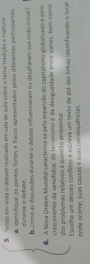 Tendo em vista o debate realizado em sala de aula sobre o tema tradição e ruptura: 
a. identifique os pontos fortes e fracos apresentados pelos diferentes participantes 
durante o debate. 
b. como as discussões durante o debate influenciaram ou desafiaram sua visão inicial? 
6. A Nova Ordem Mundial caracteriza-se pela expansão do capitalismo globalizado e pelo 
crescimento da xenofobia, do terrorismo e da desigualdade entre países, bem como 
dos problemas relativos à questão ambiental. 
Escolha um desses conflitos e escreva um texto de até dez linhas identificando o local 
onde ocorre, suas causas e suas consequências.