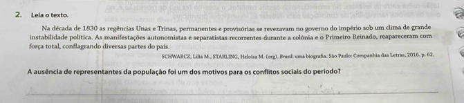 Leia o texto. 
Na década de 1830 as regências Unas e Trinas, permanentes e provisórias se revezavam no governo do império sob um clima de grande 
instabilidade política. As manifestações autonomistas e separatistas recorrentes durante a colônia e o Primeiro Reinado, reapareceram com 
força total, conflagrando diversas partes do país. 
SCHWARCZ, Lilia M., STARLING, Heloisa M. (org). Brusil: uma biografia. São Paulo: Companhia das Letras, 2016. p. 62. 
A ausência de representantes da população foi um dos motivos para os conflitos sociais do período?