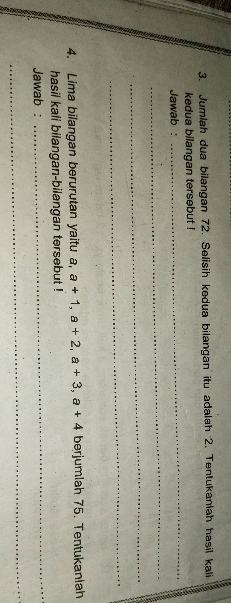 Jumlah dua bilangan 72. Selisih kedua bilangan itu adalah 2. Tentukanlah hasil kali 
kedua bilangan tersebut ! 
Jawab : 
_ 
_ 
_ 
_ 
4. Lima bilangan berurutan yaitu a, a+1, a+2, a+3, a+4 berjumlah 75. Tentukanlah 
hasil kali bilangan-bilangan tersebut ! 
Jawab : 
_ 
_