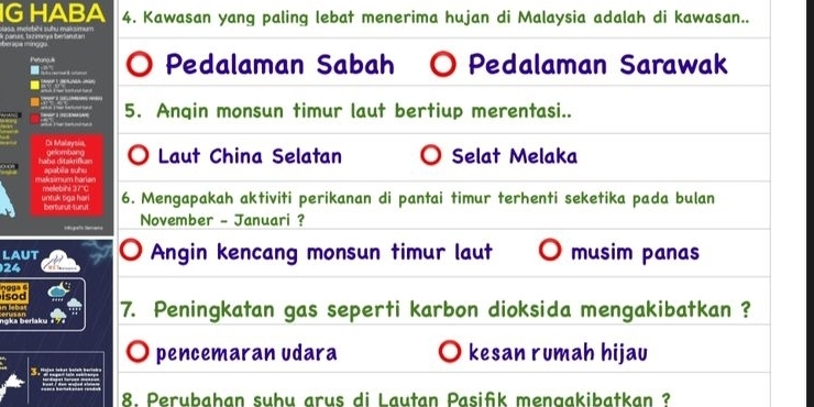 IG HABA 4. Kawasan yang paling lebat menerima hujan di Malaysia adalah di kawasan..
panas; tazimeya berlanutan
Pedalaman Sabah Pedalaman Sarawak
5. Anqin monsun timur laut bertiup merentasi..
Laut China Selatan Selat Melaka
6. Mengapakah aktiviti perikanan di pantai timur terhenti seketika pada bulan
November - Januari ?
LAUT Angin kencang monsun timur laut musim panas
24
isod o9ga 6
7. Peningkatan gas seperti karbon dioksida mengakibatkan ?
pencemaran udara kesan rumah hijau
8. Perubahan suhu arus di Lautan Pasifik mengakibatkan ?