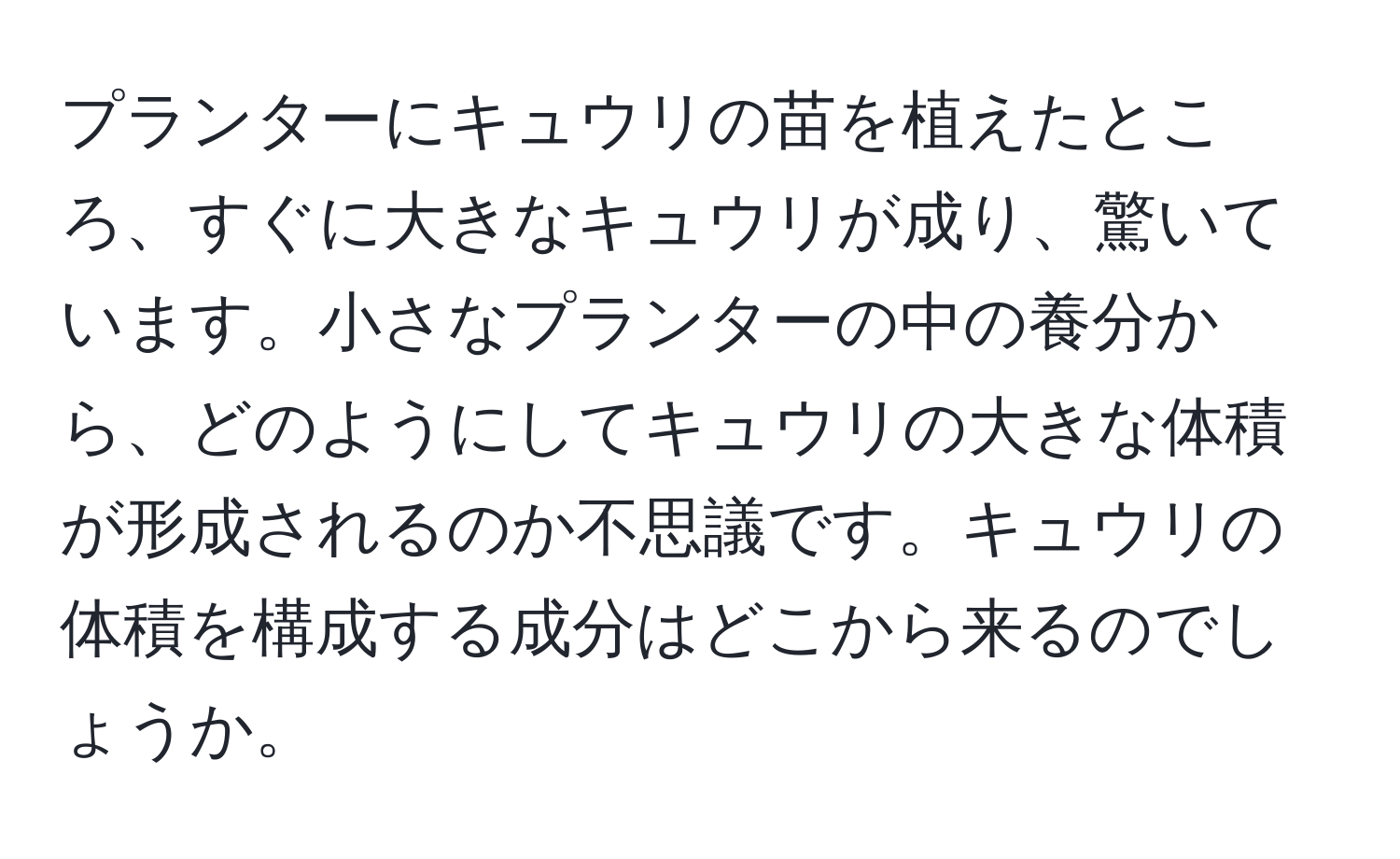 プランターにキュウリの苗を植えたところ、すぐに大きなキュウリが成り、驚いています。小さなプランターの中の養分から、どのようにしてキュウリの大きな体積が形成されるのか不思議です。キュウリの体積を構成する成分はどこから来るのでしょうか。