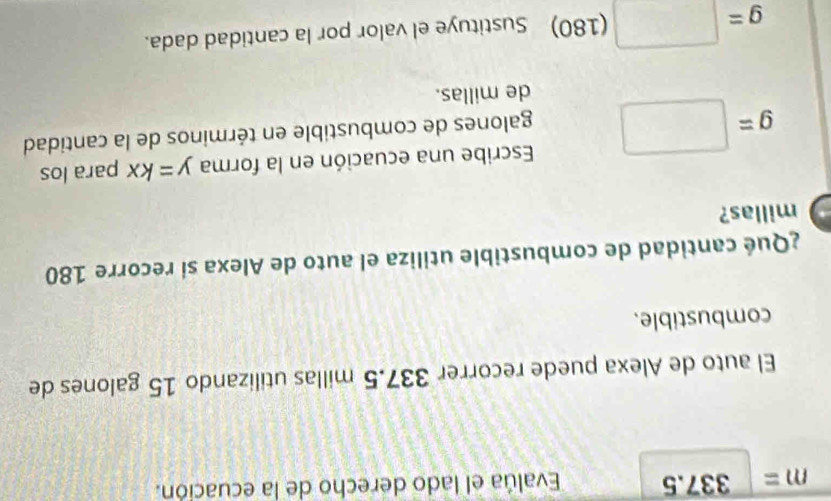 m=337.E Evalúa el lado derecho de la ecuación. 
El auto de Alexa puede recorrer 337.5 millas utilizando 15 galones de 
combustible. 
¿Qué cantidad de combustible utiliza el auto de Alexa sí recorre 180
millas? 
Escribe una ecuación en la forma y=kx para los
g=□ galones de combustible en términos de la cantidad 
de millas.
g=□ (180) Sustituye el valor por la cantidad dada.