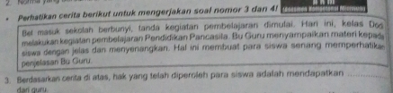 Perhatikan cerita berikut untuk mengerjakan soal nomor 3 dan 4f
Bet masuk sekolah berbunyi, tanda kegiatan pembelajaran dimulai. Hari ini, kelas Dos 
melakukan kegiatan pembelajaran Pendidikan Pancasila. Bu Guru menyampaikan materi kepats 
siswa dengan jelas dan menyenangkan. Hal ini membuat para siswa senang memperhatika 
penjelasan Bü Guru. 
3. Berdasarkaï cerita di atas, hak yang telah diperoleh para siswa adalah mendapatkan 
dan guru