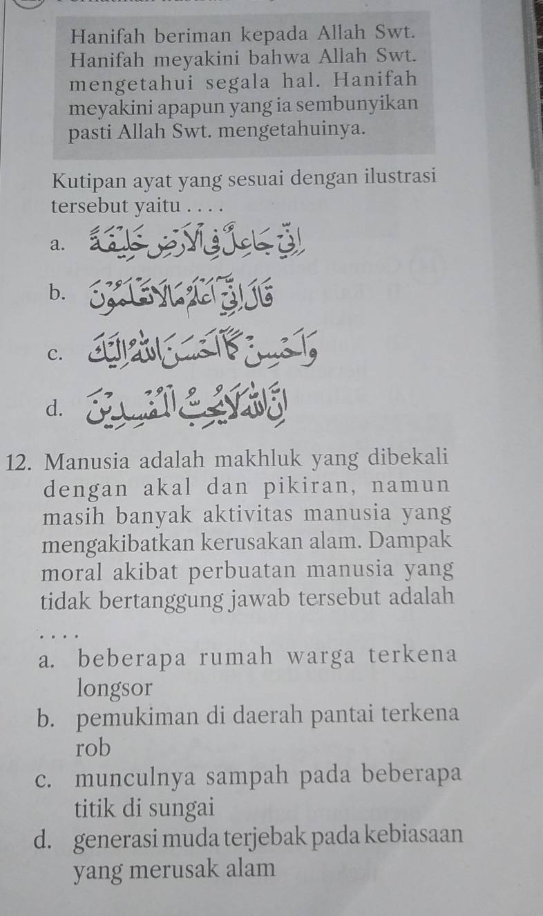 Hanifah beriman kepada Allah Swt.
Hanifah meyakini bahwa Allah Swt.
mengetahui segala hal. Hanifah
meyakini apapun yang ia sembunyikan
pasti Allah Swt. mengetahuinya.
Kutipan ayat yang sesuai dengan ilustrasi
tersebut yaitu
a.
b.
c.
d.
12. Manusia adalah makhluk yang dibekali
dengan akal dan pikiran, namun
masih banyak aktivitas manusia yang
mengakibatkan kerusakan alam. Dampak
moral akibat perbuatan manusia yang
tidak bertanggung jawab tersebut adalah
a. beberapa rumah warga terkena
longsor
b. pemukiman di daerah pantai terkena
rob
c. munculnya sampah pada beberapa
titik di sungai
d. generasi muda terjebak pada kebiasaan
yang merusak alam