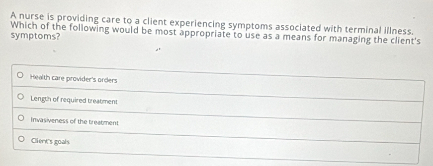 A nurse is providing care to a client experiencing symptoms associated with terminal illness.
Which of the following would be most appropriate to use as a means for managing the client's
symptoms?
Health care provider's orders
Length of required treatment
Invasiveness of the treatment
Client's goals