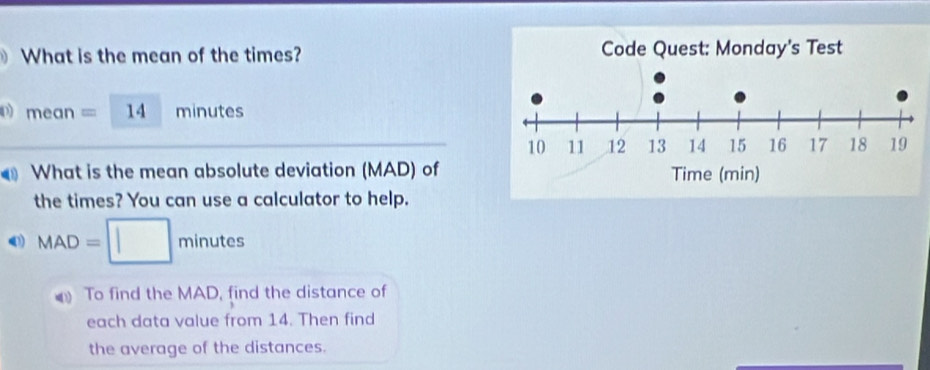 What is the mean of the times? 
p) mean=□ L minutes
What is the mean absolute deviation (MAD) of 
the times? You can use a calculator to help.
MAD=□ minutes
To find the MAD, find the distance of 
each data value from 14. Then find 
the average of the distances.