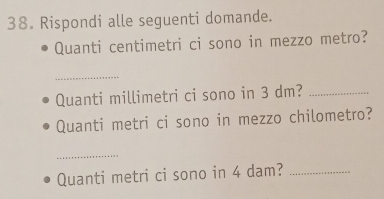 Rispondi alle seguenti domande. 
Quanti centimetri ci sono in mezzo metro? 
_ 
Quanti millimetri ci sono in 3 dm?_ 
Quanti metri ci sono in mezzo chilometro? 
_ 
Quanti metri ci sono in 4 dam?_