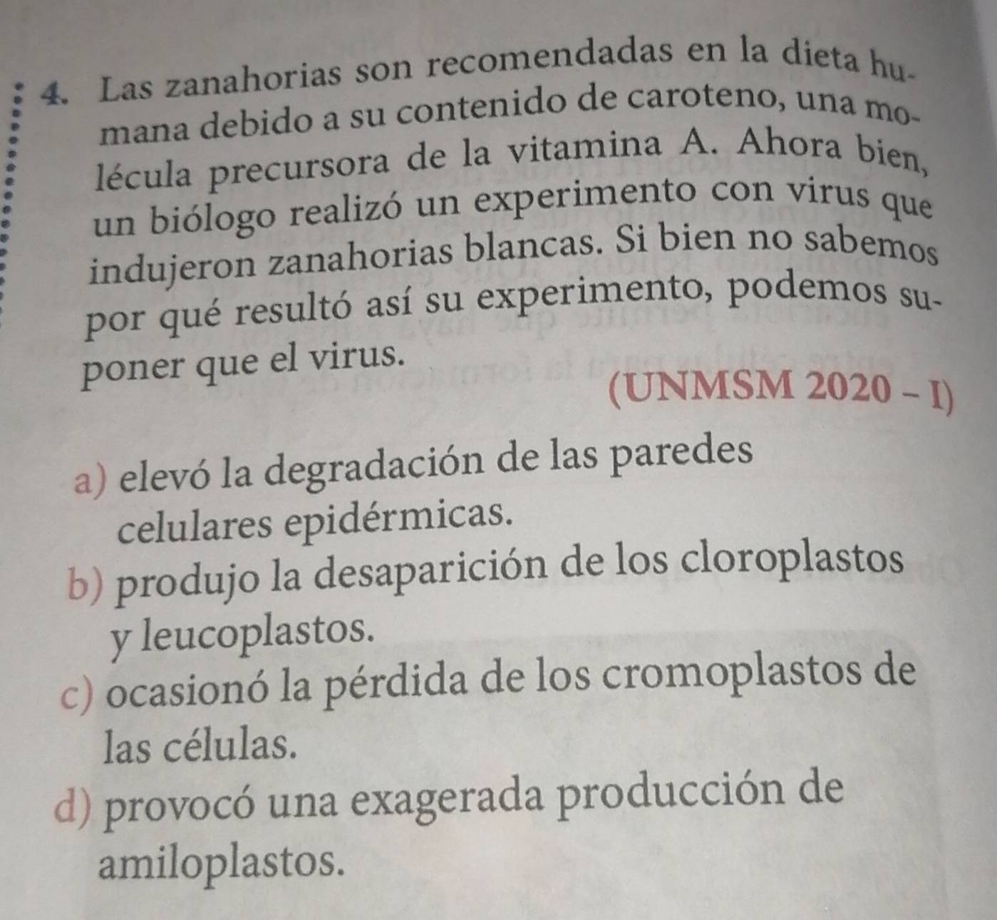 Las zanahorias son recomendadas en la dieta hu-
mana debido a su contenido de caroteno, una mo-
lécula precursora de la vitamina A. Ahora bien,
un biólogo realizó un experimento con virus que
indujeron zanahorias blancas. Si bien no sabemos
por qué resultó así su experimento, podemos su-
poner que el virus.
(UNMSM 2020 - I)
a) elevó la degradación de las paredes
celulares epidérmicas.
b) produjo la desaparición de los cloroplastos
y leucoplastos.
c) ocasionó la pérdida de los cromoplastos de
las células.
d) provocó una exagerada producción de
amiloplastos.