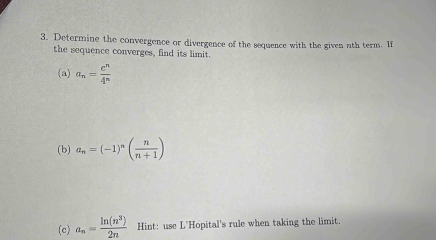 Determine the convergence or divergence of the sequence with the given nth term. If 
the sequence converges, find its limit. 
(a) a_n= e^n/4^n 
(b) a_n=(-1)^n( n/n+1 )
(c) a_n= ln (n^3)/2n  Hint: use L'Hopital's rule when taking the limit.