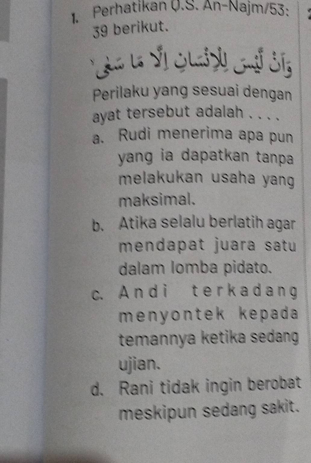 Perhatikan Q.S. An-Najm/53:
39 berikut.
Perilaku yang sesuai dengan
ayat tersebut adalah . . . .
a. Rudi menerima apa pun
yang ia dapatkan tanpa .
melakukan usaha yang .
maksimal.
b. Atika selalu berlatih agar
mendapat juara satu
dalam lomba pidato.
c. A n d i t e r k a d a n g
menyontek kepada 
temannya ketika sedang 
ujian.
d. Rani tidak ingin berobat
meskipun sedang sakit.