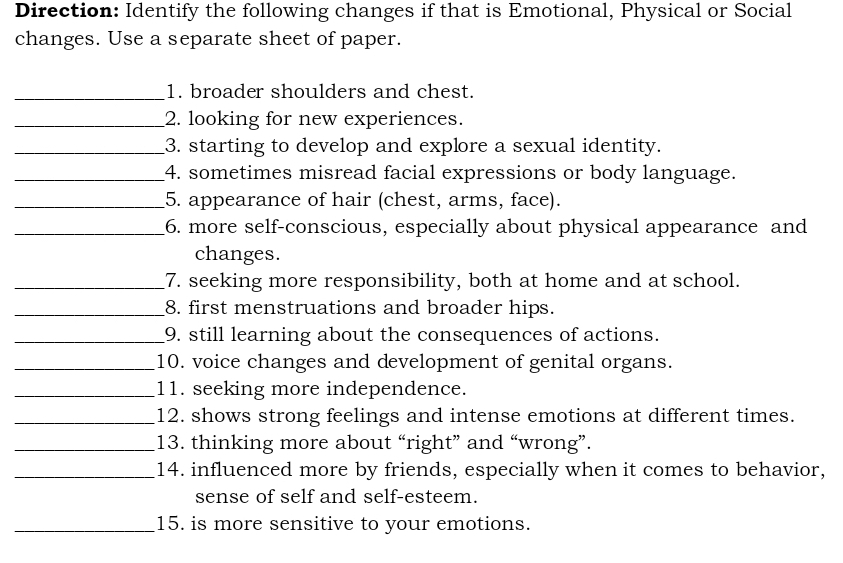 Direction: Identify the following changes if that is Emotional, Physical or Social 
changes. Use a separate sheet of paper. 
_1. broader shoulders and chest. 
_2. looking for new experiences. 
_3. starting to develop and explore a sexual identity. 
_4. sometimes misread facial expressions or body language. 
_5. appearance of hair (chest, arms, face). 
_6. more self-conscious, especially about physical appearance and 
changes. 
_7. seeking more responsibility, both at home and at school. 
_8. first menstruations and broader hips. 
_9. still learning about the consequences of actions. 
_10. voice changes and development of genital organs. 
_11. seeking more independence. 
_12. shows strong feelings and intense emotions at different times. 
_13. thinking more about “right” and “wrong”. 
_14. influenced more by friends, especially when it comes to behavior, 
sense of self and self-esteem. 
_15. is more sensitive to your emotions.