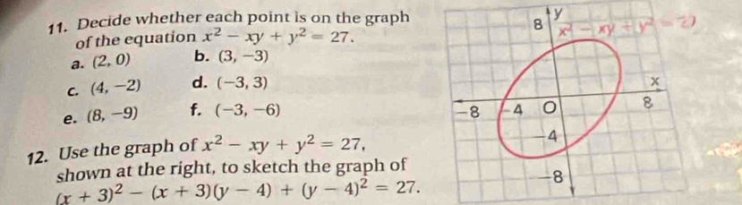 Decide whether each point is on the graph
of the equation x^2-xy+y^2=27.
a. (2,0) b. (3,-3)
C. (4,-2) d. (-3,3)
e. (8,-9) f. (-3,-6)
12. Use the graph of x^2-xy+y^2=27,
shown at the right, to sketch the graph of
(x+3)^2-(x+3)(y-4)+(y-4)^2=27.