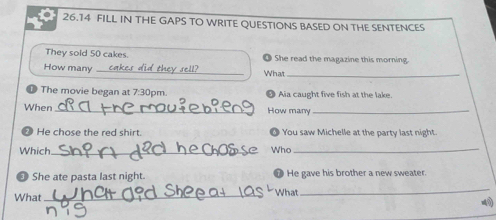 26.14 FILL IN THE GAPS TO WRITE QUESTIONS BASED ON THE SENTENCES 
They sold 50 cakes. She read the magazine this morning. 
How many _rell What_ 
7 The movie began at 7:30p m Aia caught five fish at the lake. 
When _How many_ 
7 He chose the red shirt. You saw Michelle at the party last night. 
Which_ Who_ 
3 She ate pasta last night. He gave his brother a new sweater. 
What _What 
_ 
=40)