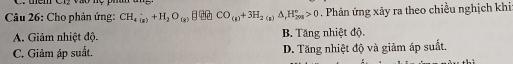 Vào nệ
Câu 26: Cho phản ứng: CH_4(g)+H_2O_(g) CO_(g)+3H_2(g)△ _rH_(20g)°>0. Phân ứng xãy ra theo chiều nghịch khi
A. Giảm nhiệt độ. B. Tăng nhiệt độ.
C. Giảm áp suất. D. Tăng nhiệt độ và giảm áp suất.