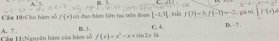 A. 5. B. 3. C. _ sqrt(17) D.
Câu 10:Cho hàm số f(x) có đạo hàm liên tục trên đoạn [-1;3] , biết f(3)=5; f(-1)=-2; giá trị ∈t _-1f'(x)
A. 7. C. 4. D. −7.
B. 3.
Câu 11:Nguyên hàm của hàm số f(x)=x^3-x+sin 2xla.