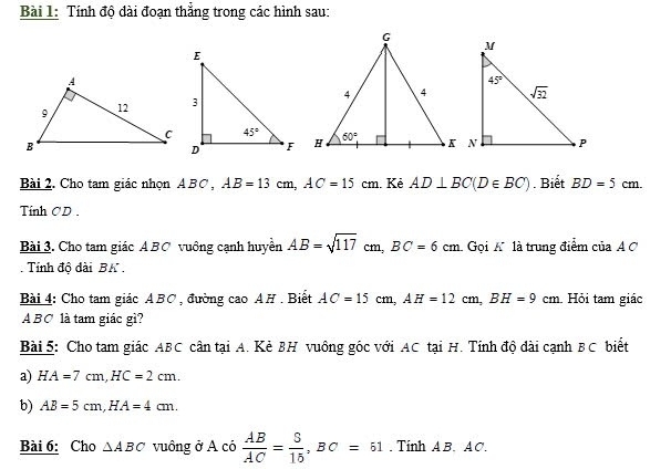 Tính độ dài đoạn thắng trong các hình sau:
Bài 2. Cho tam giác nhọn A BC , AB=13cm,AC=15cm. Kẻ AD⊥ BC(D∈ BC). Biết BD=5cm.
Tính CD .
Bài 3. Cho tam giác A BC vuông cạnh huyền AB=sqrt(117)cm,BC=6cm. Gọi Alà trung điểm của A  
Tính độ dài BK .
Bài 4: Cho tam giác ABC , đường cao AH . Biết AC=15cm,AH=12cm,BH=9cm Hỏi tam giác
A BC là tam giác gì?
Bài 5: Cho tam giác ABC cân tại A. Kẻ BH vuông góc với AC tại H. Tính độ dài cạnh BC biết
a) HA=7cm,HC=2cm.
b) AB=5cm,HA=4cm.
Bài 6: Cho △ ABC vuông ở A có  AB/AC = S/15 ,BC=51. Tính AB. AC.