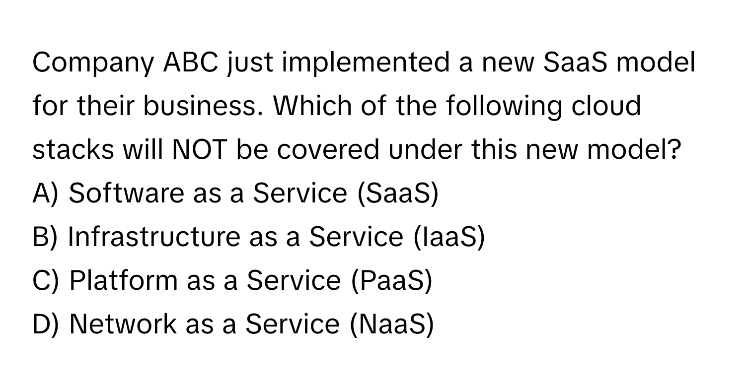 Company ABC just implemented a new SaaS model for their business. Which of the following cloud stacks will NOT be covered under this new model?

A) Software as a Service (SaaS)
B) Infrastructure as a Service (IaaS)
C) Platform as a Service (PaaS)
D) Network as a Service (NaaS)