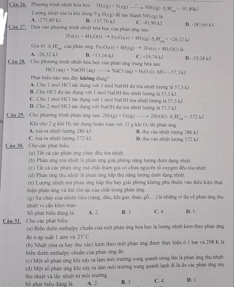 Phương trình nhiệt hóa học: 3H_2(g)+N_2(g)to NH_3(g)△ _rH_(2yM)°=-91,80kJ
Lượng nhiệt tỏa ra khi dùng 9 g H_2(g) đề tạo thành NH_3(g) là
A. -275,40 kJ. B. -137,70 kJ. C. -45,90 kJ. D. -183,60 kJ.
Câu 27. Dựa vào phương trình nhiệt hóa học của phản ứng sau:
3Fe(s)+4H_2O(l)to Fe_3O_4(s)+4H_2(g)△ _rH_(298)°=+26,32kJ
Giả trị △ _rH_(298)° của phản ứng: Fe_3O_4(s)+4H_2(g)to 3Fe(s)+4H_2O(l) là
A. -26,32 kJ. B. +13,16 kJ. C. +19,74 kJ. D. -10,28 kJ.
Câu 28. Cho phương trình nhiệt hóa học của phản ứng trung hòa sau:
HCl(aq)+NaOH(aq)to NaCl(aq)+H_2O (1) Delta H=-57,3kJ
Phát biểu nào sau đây không đúng?
A. Cho 1 mol HCl tác dụng với 1 mol NaOH dư tỏa nhiệt lượng là 57,3 kJ.
B. Cho HCl dư tác dụng với 1 mol NaOH thu nhiệt lượng là 57,3 kJ.
C. Cho 1 mol HCl tác dụng với 1 mol NaOH tỏa nhiệt lượng là 57,3 kJ.
D. Cho 2 mol HCl tác dụng với NaOH dư tỏa nhiệt lượng là 57,3 kJ.
Câu 29. Cho phương trình phản ứng sau: 2H_2(g)+O_2(g)to 2H_2O(l) △ _rH_(298)°=-572kJ
Khi cho 2 g khí H_2 tác dụng hoàn toàn với 32 g khí O_2 thì phàn ứng
A. toà ra nhiệt lượng 286 kJ. B. thu vào nhiệt lượng 286 kJ.
C. toả ra nhiệt lượng 572 kJ. D. thu vào nhiệt lượng 572 kJ.
Câu 30. Cho các phát biểu:
(a) Tất cả các phản ứng cháy đều tỏa nhiệt.
(b) Phản ứng tỏa nhiệt là phản ứng giải phóng năng lượng dưới dạng nhiệt.
(c) Tất cả các phản ứng mà chất tham gia có chứa nguyên tố oxygen đều tỏa nhiệt.
(d) Phản ứng thu nhiệt là phản ứng hấp thụ năng lượng dưới dạng nhiệt.
(e) Lượng nhiệt mà phản ứng hấp thụ hay giải phóng không phụ thuộc vào điều kiện thực
hiện phản ứng và thể tồn tại của chất trong phản ứng.
(g) Sự cháy của nhiên liệu (xăng, dầu, khí gas, than, go,...^overline 0...) là những ví dụ về phản ứng thu
nhiệt vì cần khơi mào.
Số phát biểu đúng là A. 2. B. 3. C. 4. D. 5.
Câu 31. Cho các phát biểu:
(a) Biến thiên enthalpy chuần của một phản ứng hóa học là lượng nhiệt kèm theo phản ứng
đó ở áp suất 1 atm và 25°C.
(b) Nhiệt (tỏa ra hay thu vào) kèm theo một phản ứng được thực hiện ở 1 bar và 298 K là
biến thiên enthalpy chuẩn của phản ứng đó.
(c) Một số phản ứng khi xảy ra làm môi trường xung quanh nóng lên là phản ứng thu nhiệt.
(d) Một số phản ứng khi xảy ra làm môi trường xung quanh lạnh đi là do các phản ứng này
thu nhiệt và lấy nhiệt từ môi trường.
Số phát biểu đúng là A. 2. B. 3. C. 4. D. 1.