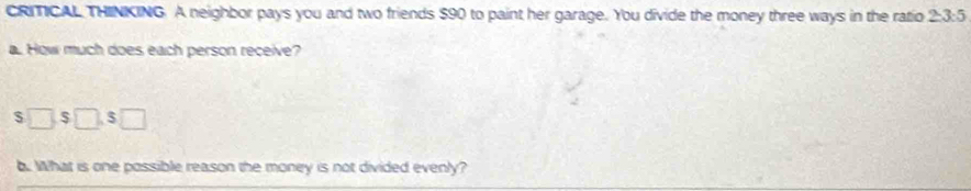 CRMCAL THINKING. A neighbor pays you and two friends $90 to paint her garage. You divide the money three ways in the ratio 2-3:5
a. How much does each person receive?
$□ , $□ , $□
b. What is one possible reason the money is not divided evenly?