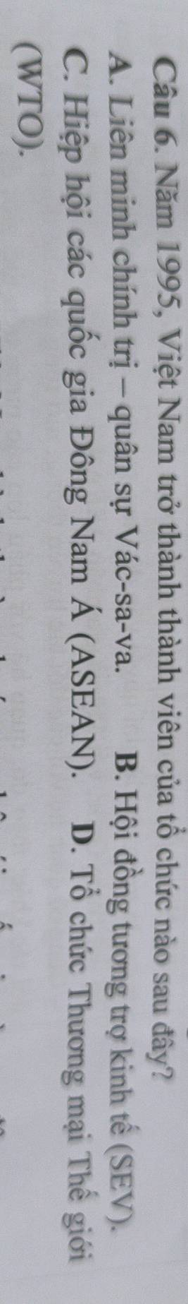 Năm 1995, Việt Nam trở thành thành viên của tổ chức nào sau đây?
A. Liên minh chính trị - quân sự Vác-sa-va. B. Hội đồng tương trợ kinh tế (SEV).
C. Hiệp hội các quốc gia Đông Nam Á (ASEAN). D. Tổ chức Thương mại Thế giới
(WTO).