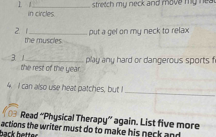 stretch my neck and move my hea 
in circles. 
2. 1 _put a gel on my neck to relax 
the muscles. 
3. 1_ play any hard or dangerous sports f 
the rest of the year. 
_ 
4. I can also use heat patches, but I 
Read “Physical Therapy” again. List five more 
actions the writer must do to make his neck and 
back better