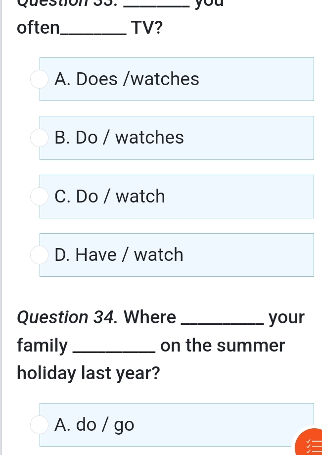 you
often_ TV?
A. Does /watches
B. Do / watches
C. Do / watch
D. Have / watch
Question 34. Where _your
family _on the summer
holiday last year?
A. do / go