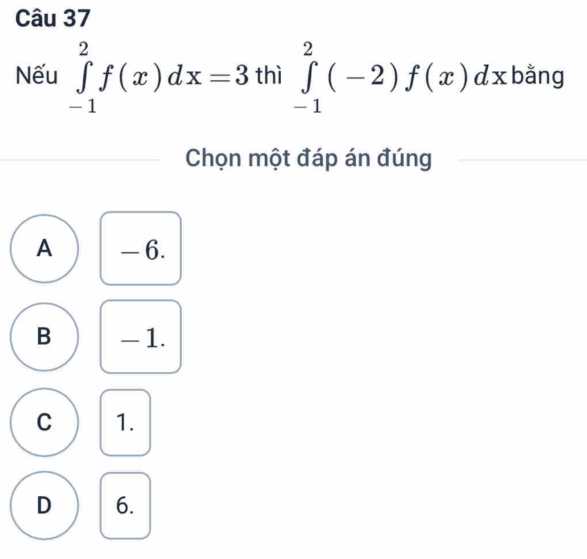 Nếu ∈tlimits _(-1)^2f(x)dx=3 thì ∈tlimits _(-1)^2(-2)f(x)dx bằng
Chọn một đáp án đúng
A - 6.
B - 1.
C 1.
D 6.