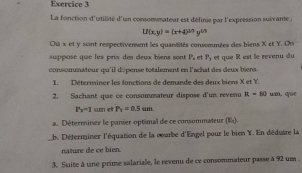 La fonction d'utilité d'un consommateur est définie par l'expression suivante ;
U(x,y)=(x+4)^2/3y^(1/3)
Où x et y sont respectivement les quantités consommées des biens X et Y. On 
suppose que les prix des deux biens sont P_x et P_y et que R est le revenu du 
consommateur qu'il dépense totalement en l'achat des deux biens. 
1. Déterminer les fonctions de demande des deux biens X et Y. 
2. Sachant que ce consommateur dispose d'un revenu R=80 um, que
P_X=1 um et P_Y=0.5um. 
a. Déterminer le panier optimal de ce consommateur (E_1). 
_b. Déterminer l'équation de la courbe d'Engel pour le bien Y. En déduire la 
nature de ce bien. 
3. Suite à une prime salariale, le revenu de ce consommateur passe à 92 um .