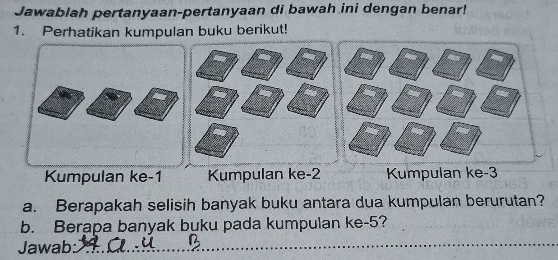 Jawablah pertanyaan-pertanyaan di bawah ini dengan benar! 
1. Perhatikan kumpulan buku berikut! 
Kumpulan ke -1 Kumpulan ke -2 Kumpulan ke -3
a. Berapakah selisih banyak buku antara dua kumpulan berurutan? 
b. Berapa banyak buku pada kumpulan ke -5? 
Jawab: