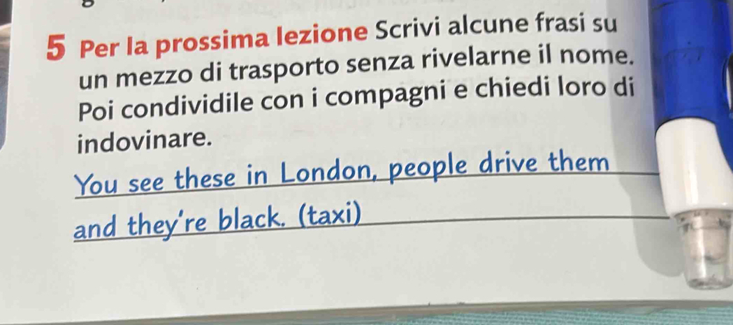 Per Ia prossima Iezione Scrivi alcune frasi su 
un mezzo di trasporto senza rivelarne il nome. 
Poi condividile con i compagni e chiedi loro di 
indovinare. 
You see these in London, people drive them 
and they're black. (taxi)