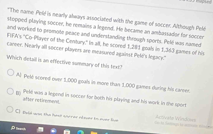 elapsed
"The name Pelé is nearly always associated with the game of soccer. Although Pelé
stopped playing soccer, he remains a legend. He became an ambassador for soccer
and worked to promote peace and understanding through sports. Pelé was named
FIFA's "Co-Player of the Century." In all, he scored 1,281 goals in 1,363 games of his
career. Nearly all soccer players are measured against Pelé's legacy."
Which detail is an effective summary of this text?
A) Pelė scored over 1,000 goals in more than 1,000 games during his career.
B) Pelé was a legend in soccer for both his playing and his work in the sport
after retirement.
Activate Windows
C) Pelé was the best soccer nlaver to ever live Go to Sertings to activate Wind r
Search