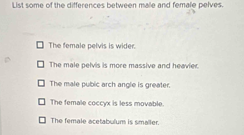 List some of the differences between male and female pelves.
The female pelvis is wider.
The male pelvis is more massive and heavier.
The male pubic arch angle is greater.
The female coccyx is less movable.
The female acetabulum is smaller.