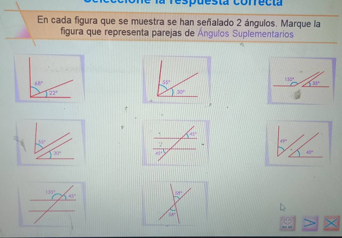 la respuesta correcta
En cada figura que se muestra se han señalado 2 ángulos. Marque la
figura que representa parejas de Ángulos Suplementarios
^
.