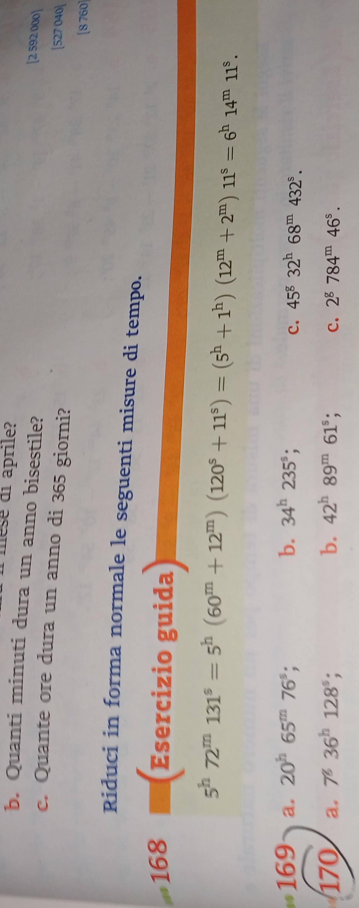 mese di aprile? [2 592 000]
b. Quanti minuti dura un anno bisestile?
c. Quante ore dura un anno di 365 giorni?
[527 040]
[8 760]
Riduci in forma normale le seguenti misure di tempo.
...1 168
Esercizio guida
5^h72^m131^s=5^h(60^m+12^m)(120^s+11^s)=(5^h+1^h)(12^m+2^m)11^s=6^h14^m11^s. 
169 a, 20^h65^m76^s; b. 34^h235^s;
c. 45^g32^h68^m432^s. 
170 a, 7^836^h128^s; b. 42^h89^m61^s; 2^g784^m46^s. 
c.