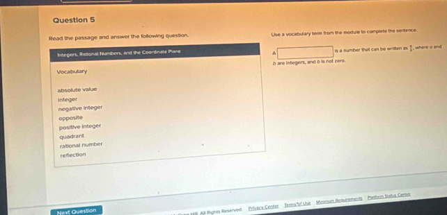 Read the passage and answer the following question. Use a vocabulary term from the module to complete the sentence.
Integers, Radional Numbers, and the Coordinate Piane is a number that can be wrillten as , where o and
A
b are integers, and D is not zero.
Vocabulary
absolute value
integer
negative integer
opposite
positive integer
quadrant
rational number
reflection
Next Question
y Hi All Rignes Reserved Privacy Center Tems of Use Minmum Requirements Pastorn Status Center