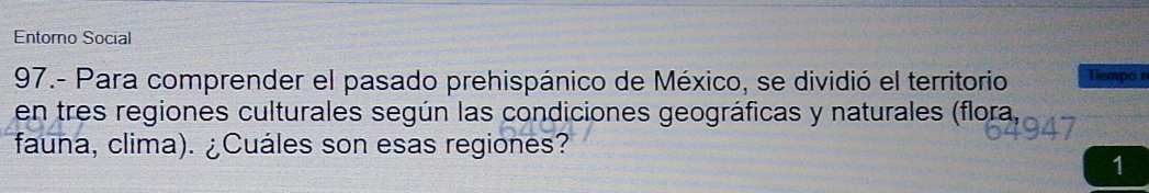 Entorno Social 
97.- Para comprender el pasado prehispánico de México, se dividió el territorio Tiempo 
en tres regiones culturales según las condiciones geográficas y naturales (flora, 
fauna, clima). ¿Cuáles son esas regiones? 
1