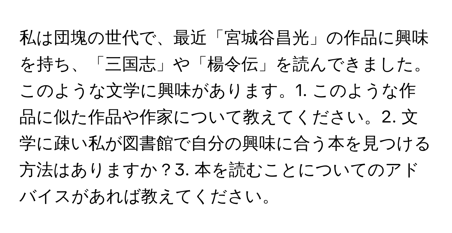 私は団塊の世代で、最近「宮城谷昌光」の作品に興味を持ち、「三国志」や「楊令伝」を読んできました。このような文学に興味があります。1. このような作品に似た作品や作家について教えてください。2. 文学に疎い私が図書館で自分の興味に合う本を見つける方法はありますか？3. 本を読むことについてのアドバイスがあれば教えてください。