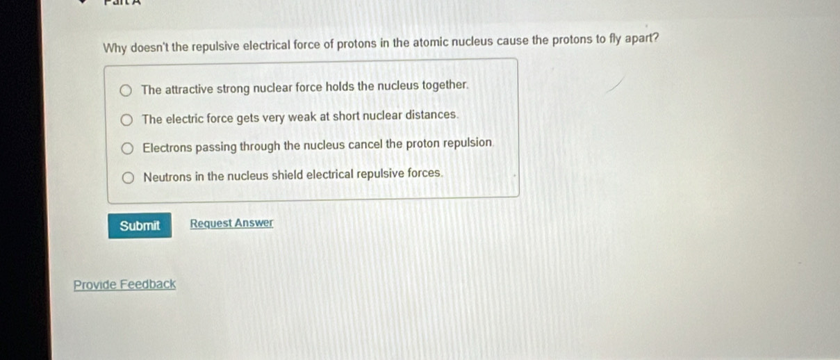 Why doesn't the repulsive electrical force of protons in the atomic nucleus cause the protons to fly apart?
The attractive strong nuclear force holds the nucleus together.
The electric force gets very weak at short nuclear distances.
Electrons passing through the nucleus cancel the proton repulsion
Neutrons in the nucleus shield electrical repulsive forces.
Submit Request Answer
Provide Feedback