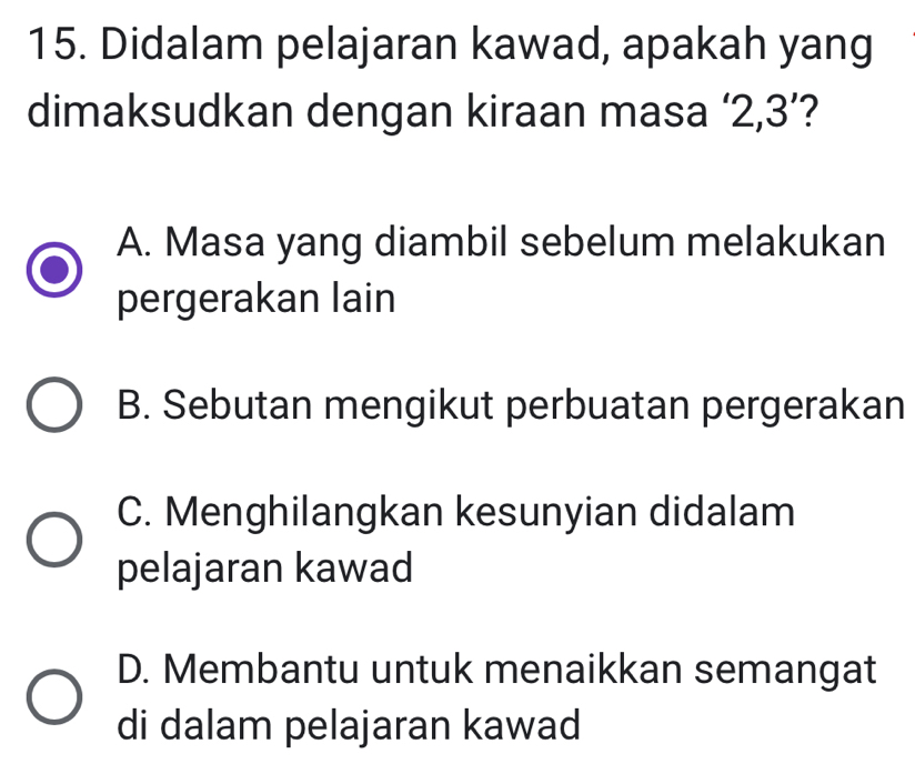 Didalam pelajaran kawad, apakah yang
dimaksudkan dengan kiraan masa ‘ 2, 3 ’?
A. Masa yang diambil sebelum melakukan
pergerakan lain
B. Sebutan mengikut perbuatan pergerakan
C. Menghilangkan kesunyian didalam
pelajaran kawad
D. Membantu untuk menaikkan semangat
di dalam pelajaran kawad