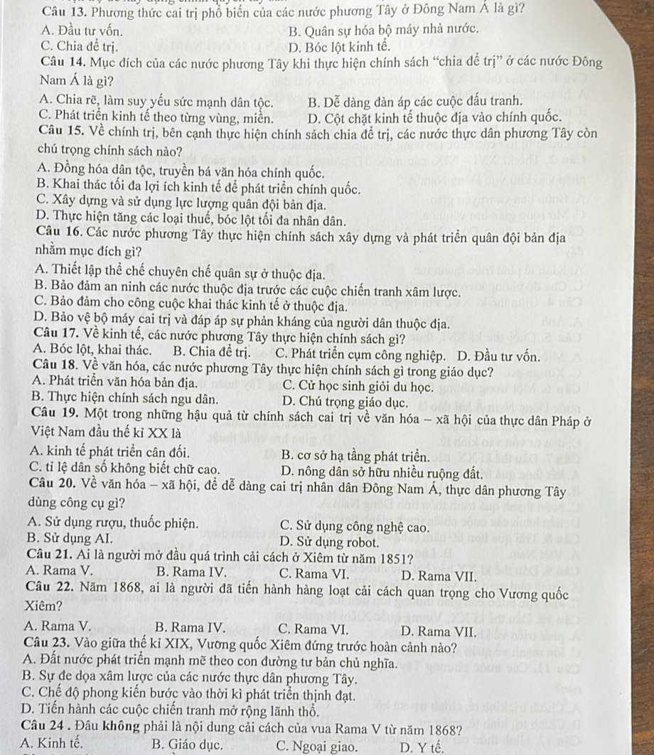 Phương thức cai trị phổ biến của các nước phương Tây ở Đông Nam Á là gì?
A. Đầu tư vốn. B. Quân sự hóa bộ máy nhà nước.
C. Chia đề trị. D. Bóc lột kinh tế.
Câu 14. Mục đích của các nước phương Tây khi thực hiện chính sách “chia để trị” ở các nước Đông
Nam Á là gì?
A. Chia rẽ, làm suy yếu sức mạnh dân tộc. B. Dễ dàng đàn áp các cuộc đấu tranh.
C. Phát triển kinh tế theo từng vùng, miền. D. Cột chặt kinh tế thuộc địa vào chính quốc.
Câu 15. Về chính trị, bên cạnh thực hiện chính sách chia để trị, các nước thực dân phương Tây còn
chú trọng chính sách nào?
A. Đồng hóa dân tộc, truyền bá văn hóa chính quốc.
B. Khai thác tối đa lợi ích kinh tế để phát triển chính quốc.
C. Xây dựng và sử dụng lực lượng quân đội bản địa.
D. Thực hiện tăng các loại thuế, bóc lột tối đa nhân dân.
Câu 16. Các nước phương Tây thực hiện chính sách xây dựng và phát triển quân đội bản địa
nhằm mục đích gì?
A. Thiết lập thể chế chuyên chế quân sự ở thuộc địa.
B. Bảo đảm an ninh các nước thuộc địa trước các cuộc chiến tranh xâm lược.
C. Bảo đảm cho công cuộc khai thác kinh tế ở thuộc địa.
D. Bảo vệ bộ máy cai trị và đáp áp sự phản kháng của người dân thuộc địa.
Câu 17. Về kinh tế, các nước phương Tây thực hiện chính sách gì?
A. Bóc lột, khai thác. B. Chia để trị. C. Phát triển cụm công nghiệp. D. Đầu tư vốn.
Câu 18. Về văn hóa, các nước phương Tây thực hiện chính sách gì trong giáo dục?
A. Phát triển văn hóa bản địa. C. Cử học sinh giỏi du học.
B. Thực hiện chính sách ngu dân. D. Chú trọng giáo dục.
Câu 19. Một trong những hậu quả từ chính sách cai trị về văn hóa - xã hội của thực dân Pháp ở
Việt Nam đầu thế kỉ XX là
A. kinh tế phát triển cân đối. B. cơ sở hạ tầng phát triển.
C. tỉ lệ dân số không biết chữ cao. D. nông dân sở hữu nhiều ruộng đất.
Câu 20. Về văn hóa - xã hội, đề dễ dàng cai trị nhân dân Đông Nam Á, thực dân phương Tây
dùng công cụ gì?
A. Sử dụng rượu, thuốc phiện. C. Sử dụng công nghệ cao.
B. Sử dụng AI. D. Sử dụng robot.
Câu 21. Ai là người mở đầu quá trình cải cách ở Xiêm từ năm 1851?
A. Rama V. B. Rama IV. C. Rama VI. D. Rama VII.
Câu 22. Năm 1868, ai là người đã tiến hành hàng loạt cải cách quan trọng cho Vương quốc
Xiêm?
A. Rama V. B. Rama IV. C. Rama VI. D. Rama VII.
Câu 23. Vào giữa thế kỉ XIX, Vương quốc Xiêm đứng trước hoàn cảnh nào?
A. Đất nước phát triển mạnh mẽ theo con đường tư bản chủ nghĩa.
B. Sự đe dọa xâm lược của các nước thực dân phương Tây.
C. Chế độ phong kiến bước vào thời kì phát triển thịnh đạt.
D. Tiến hành các cuộc chiến tranh mở rộng lãnh thổ.
Câu 24 . Đâu không phải là nội dung cải cách của vua Rama V từ năm 1868?
A. Kinh tế. B. Giáo dục. C. Ngoại giao. D. Y tế.