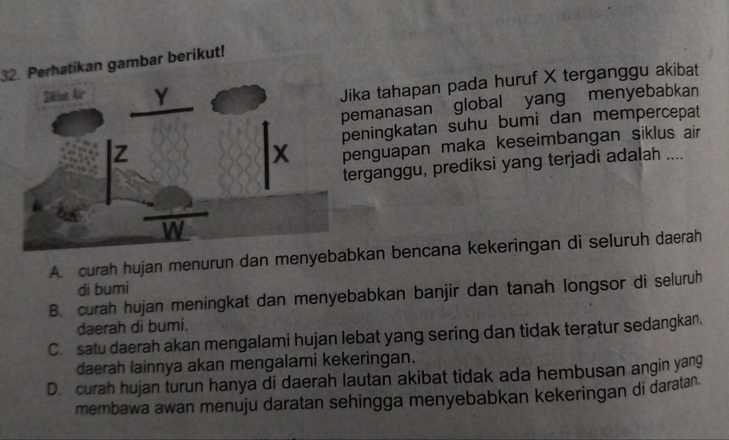 Perhatikan gambar berikut!
a tahapan pada huruf X terganggu akibat
manasan global yang menyebabkan
ningkatan suhu bumi dan mempercepat
nguapan maka keseimbangan siklus air
rganggu, prediksi yang terjadi adalah ....
A curah hujan menurun dan menyean bencana kekeringan di seluruh daerah
di bumi
B. curah hujan meningkat dan menyebabkan banjir dan tanah longsor di seluruh
daerah di bumi.
C. satu daerah akan mengalami hujan lebat yang sering dan tidak teratur sedangkan,
daerah lainnya akan mengalami kekeringan.
D. curah hujan turun hanya di daerah lautan akibat tidak ada hembusan angin yang
membawa awan menuju daratan sehingga menyebabkan kekeringan di daratan.