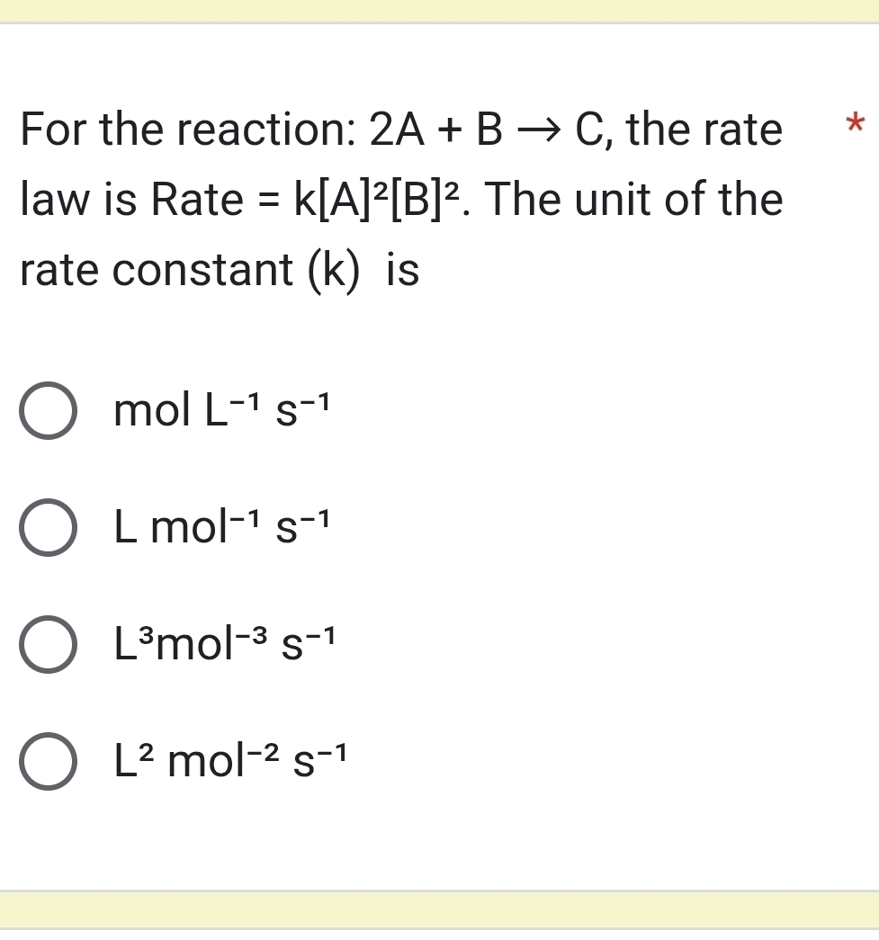 For the reaction: 2A+Bto C , the rate *
law is Rate =k[A]^2[B]^2. The unit of the
rate constant (k) is
mol L^(-1)S^(-1)
Lmol^(-1)s^(-1)
L^3mol^(-3)s^(-1)
L^2mol^(-2)s^(-1)