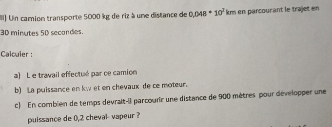 II) Un camion transporte 5000 kg de riz à une distance de 0,048*10^2km en parcourant le trajet en
30 minutes 50 secondes. 
Calculer : 
a) L e travail effectué par ce camion 
b) La puissance en kw et en chevaux de ce moteur. 
c) En combien de temps devrait-il parcourir une distance de 900 mètres pour développer une 
puissance de 0,2 cheval- vapeur ?