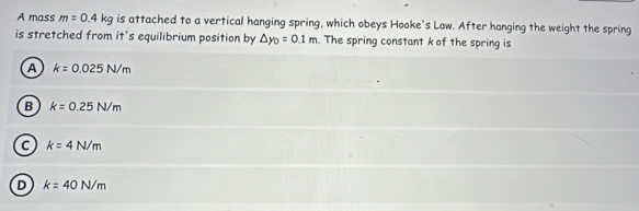 A mass m=0.4kg is attached to a vertical hanging spring, which obeys Hooke's Law. After hanging the weight the spring
is stretched from it's equilibrium position by △ y_0=0.1m. The spring constant k of the spring is
A k=0.025N/m
B k=0.25N/m
C k=4N/m
D k=40N/m