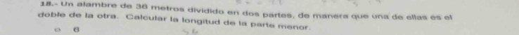 18.- Un alambre de 36 metros dividido en dos partes, de manera que una de ellas es el 
doble de la otra. Calcular la longitud de la parte menor. 
6