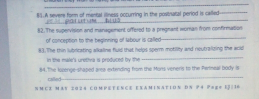 A severe form of mental illness occurring in the postnatal period is called_ 
82. The supervision and management offered to a pregnant woman from confirmation 
of conception to the beginning of labour is called 
_ 
83.The thin lubricating alkaline fluld that helps sperm motility and neutralizing the acid 
in the male's urethra is produced by the 
_ 
84.The lozenge-shaped area extending from the Mons veneris to the Perineal body is 
called 
_ 
N M C Z M A Y 2 0 2 4 C O M P E T E N C E E X A M I N A T I O N D N P 4 P a g e 13 | 16