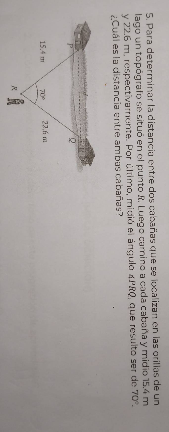 Para determinar la distancia entre dos cabañas que se localizan en las orillas de un
lago un topógrafo se situó en el punto R. Luego camino a cada cabaña y midio 15.4 m
y 22.6 m, respectivamente. Por último, midió el ángulo ∠ PRQ , que resulto ser de 70°.
¿Cuál es la distancia entre ambas cabañas?