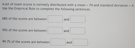 A set of exam scores is normally distributed with a mean =74 and standard deviation =4. 
Use the Empirical Rule to complete the following sentences.
68% of the scores are between □ and □.
95% of the scores are between □ and □.
99.7% of the scores are between □ and □.